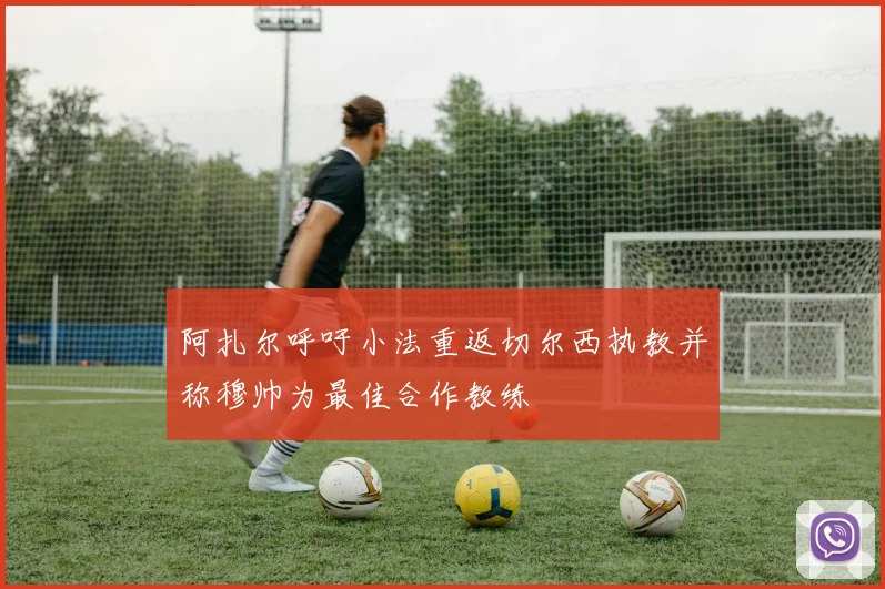 阿扎尔呼吁小法重返切尔西执教并称穆帅为最佳合作教练