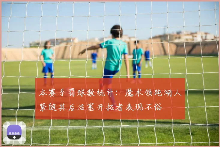 本赛季罚球数统计：魔术领跑湖人紧随其后活塞开拓者表现不俗