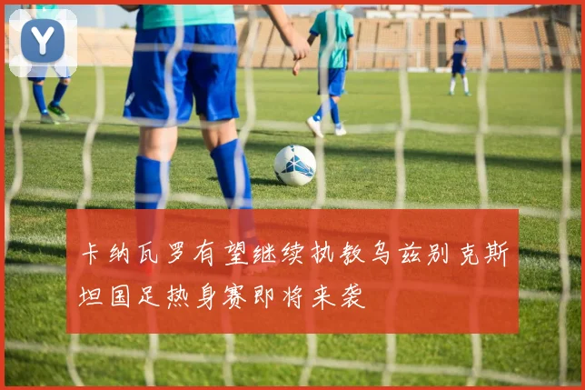 卡纳瓦罗有望继续执教乌兹别克斯坦国足热身赛即将来袭