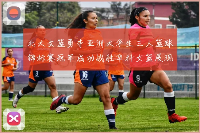 北大女篮勇夺亚洲大学生三人篮球锦标赛冠军成功战胜华科女篮展现强大实力