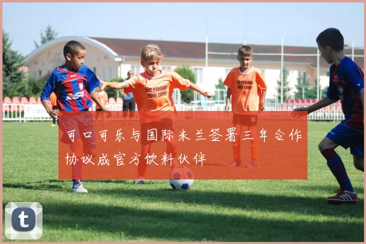 可口可乐与国际米兰签署三年合作协议成官方饮料伙伴