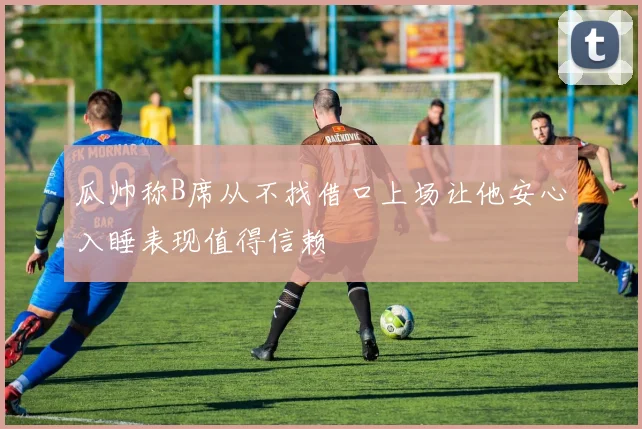 瓜帅称B席从不找借口上场让他安心入睡表现值得信赖