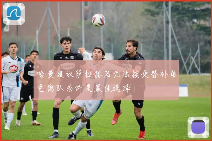 哈曼建议萨拉赫若无法接受替补角色离队或许是最佳选择